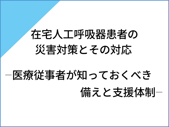 在宅人工呼吸器患者の災害対策とその対応<br>  ―医療従事者が知っておくべき備えと支援体制―