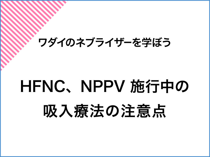 ワダイのネブライザーを学ぼう<br>HFNC、NPPV施行中の吸入療法の注意点